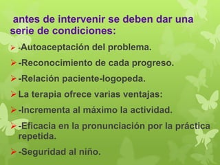 antes de intervenir se deben dar una 
serie de condiciones: 
 -Autoaceptación del problema. 
 -Reconocimiento de cada progreso. 
 -Relación paciente-logopeda. 
La terapia ofrece varias ventajas: 
 -Incrementa al máximo la actividad. 
 -Eficacia en la pronunciación por la práctica 
repetida. 
 -Seguridad al niño. 
 