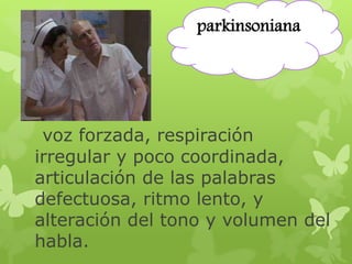 parkinsoniana 
voz forzada, respiración 
irregular y poco coordinada, 
articulación de las palabras 
defectuosa, ritmo lento, y 
alteración del tono y volumen del 
habla. 
 
