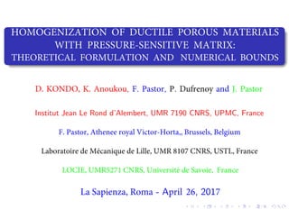 HOMOGENIZATION OF DUCTILE POROUS MATERIALS
WITH PRESSURE-SENSITIVE MATRIX:
THEORETICAL FORMULATION AND NUMERICAL BOUNDS
, . , . .
Institut Jean Le Rond d’Alembert, UMR 7190 CNRS, UPMC, France
La Sapienza, Roma - April 26, 2017
CHENG et al. (LML, France) Presentation EMMC14 - Goteborg EMMC14 - Goteborg, Aug. 27-29, 2014 1 / 18
 