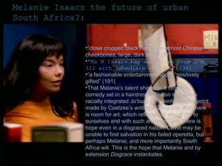 Melanie Isaacs the future of urban
South Africa?:

•“close cropped black hair, wide almost Chinese
cheekbones, large, dark eyes” (11)
•“Ms M Isaacs has withdrawn from COM
312 with immediate effect.” (36)
•“a fashionable entertainment spot”, “positively
gifted” (191)
•That Melanie’s talent shines in a formulaic
comedy set in a hairdressing salon in the now
racially integrated Jo’burg (23) reinforces the point
made by Coetzee’s writing of Disgrace, that there
is room for art, which reflects our way of life to
ourselves and with such an opportunity there is
hope even in a disgraced nation. David may be
unable to find salvation in his failed operetta, but
perhaps Melanie, and more importantly South
Africa will. This is the hope that Melanie and by
extension Disgrace instantiates.

 