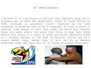 In conclusion:

I believe it is justifiable to believe that Coetzee’s main aim in
Disgrace was to show the disgraceful state of South Africa in
1999. Although in apartheid itself, measured by the same
standards it would be seen to be in disgrace. A state in which it
remains, even though it will soon stage the World Cup. However
there are signs within the novel that there is hope that South
Africa will return to a state of grace and fulfil Mandela’s dream
of a rainbow nation, in the form of Melanie, Petrus and to a
lesser extent Lucy, except that it will not be on Western
landliche terms and there will be no losung or simple solutions.

 