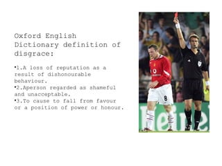 Oxford English
Dictionary definition of
disgrace:
•1.A loss of reputation as a
result of dishonourable
behaviour.
•2.Aperson regarded as shameful
and unacceptable.
•3.To cause to fall from favour
or a position of power or honour.

 