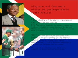 Disgrace and Coetzee’s
vision of post-apartheid
South Africa:
• The death of Western languages

and intellectualism:
P95 “He

speaks Italian, he speaks French but
[neither]...will not save him here in darkest
Africa. He is helpless, an Aunt Sally, a figure
from a cartoon.

•P117

More and more he is convinced that
English is an unfit medium for the truth of
South Africa. Stretches of English code whole
sentences have thickened, lost their
articulations,...Like a dinosaur expiring in
the mud, the language has stiffened.
•
•The end of the Plaatsronan, Farm novel
subgenre of South African literature.

 