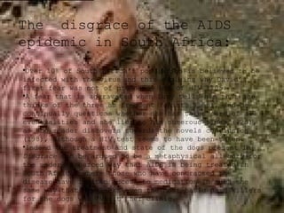 The disgrace of the AIDS
epidemic in South Africa:
•Over 10% of South Africa’s population is believed to be
infected with the virus and this explains why David’s
first fear was not of pregnancy but of HIV (105)
•A fear that is aggravated when Lucy tells him that she
thinks of the three as frequent rapists (158), and he
continually questions whether she has taken care of all
eventualities and she lies to him numerous times (125),
as the reader discovers towards the novels conclusion
(198), although a HIV test seems to have been taken.
•Indeed the treatment and state of the dogs present in
Disgrace can be argued to be a metaphysical allegory for
the under resourced way that AIDS is being treated in
South Africa, where those who have contracted the
disease have limited access to medication in much the
same way that Bev lacks even the most basic pain killers
for the dogs who ‘visit’ her clinic.

 