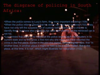 The disgrace of policing in South
Africa:
•When the police comes to Lucy’s farm, they miss important evidence (109)
•When the police informs David that his stolen car has been retrieved (153), they
have not only left the suspects out of custody before David has a chance to
identify them, but have also mixed up his case with another, as the retrieved car is
not his.
•Lucy knows that there is no hope that the police would catch the intruders in its
current state and by this gives a first hint why she might not have reported the
crime in the first place. Earlier in the plot she stated, concerning her rape, that “in
another time, in another place it might be held to be a public matter. But in this
place, at this time, it is not”, which might illustrate her resignation (112).

 