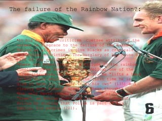 The failure of the Rainbow Nation?:

•In his most open criticism Coetzee attributes the
crimes in Disgrace to the failure of the Rainbow
Nation as all crimes involve Blacks as criminals
and Whites as victims. The burglary of his house is
part of the redistribution (176)
•There are other hints of a failure of the rainbow
ideology. When David spies on Pollux, one of the
three intruders, at Petrus’ party, he “lifts a hand
to his white skullcap. For the first time he is
glad to have it, to wear it as his own” (135) and
clearly sets himself apart by these thoughts.
•Not only David thinks in terms such as “we” and
“them”, as Petrus justifies his taking care of
Pollux by stating that Pollux is part of his
family, his people (201).

 