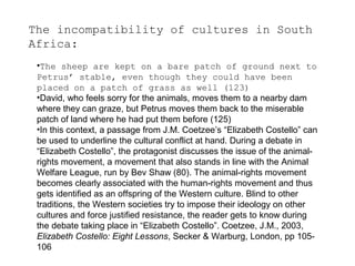 The incompatibility of cultures in South
Africa:
•The sheep are kept on a bare patch of ground next to
Petrus’ stable, even though they could have been
placed on a patch of grass as well (123)
•David, who feels sorry for the animals, moves them to a nearby dam
where they can graze, but Petrus moves them back to the miserable
patch of land where he had put them before (125)
•In this context, a passage from J.M. Coetzee’s “Elizabeth Costello” can
be used to underline the cultural conflict at hand. During a debate in
“Elizabeth Costello”, the protagonist discusses the issue of the animalrights movement, a movement that also stands in line with the Animal
Welfare League, run by Bev Shaw (80). The animal-rights movement
becomes clearly associated with the human-rights movement and thus
gets identified as an offspring of the Western culture. Blind to other
traditions, the Western societies try to impose their ideology on other
cultures and force justified resistance, the reader gets to know during
the debate taking place in “Elizabeth Costello”. Coetzee, J.M., 2003,
Elizabeth Costello: Eight Lessons, Secker & Warburg, London, pp 105106

 
