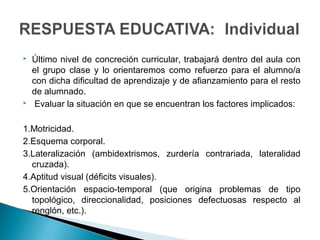  Último nivel de concreción curricular, trabajará dentro del aula con
el grupo clase y lo orientaremos como refuerzo para el alumno/a
con dicha dificultad de aprendizaje y de afianzamiento para el resto
de alumnado.
 Evaluar la situación en que se encuentran los factores implicados:
1.Motricidad.
2.Esquema corporal.
3.Lateralización (ambidextrismos, zurdería contrariada, lateralidad
cruzada).
4.Aptitud visual (déficits visuales).
5.Orientación espacio-temporal (que origina problemas de tipo
topológico, direccionalidad, posiciones defectuosas respecto al
renglón, etc.).
 
