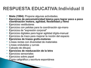  Nieto (1994): Propone algunas actividades.
 Ejercicios de psicomotricidad básica para lograr poco a poco
coordinación motora, agilidad, flexibilidad y ritmo
 Ejercicios vestibulares
 Ejercicios con pelotas para la coordinación ojo-mano
 Ejercicios de "expresión corporal"
 Ejercicios digitales para lograr agilidad dígito-manual
 Ejercicios de trazo para mejorar la noción del espacio
 Ejercicios de trazos grafo-motores
 Líneas rectas con diversidad de materiales
 Líneas onduladas y curvas
 Calcado de dibujos
 Ejercicios de reeducación de la letra
 Ejercicios sensoriales
 Ejercicios sobre papel
 Copia caligráfica y escritura espontánea
 