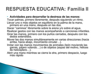  Actividades para desarrollar la destreza de las manos:
Tocar palmas, primero libremente, después siguiendo un ritmo.
Llevar uno o más objetos en equilibrio en la palma de la mano,
primero en una mano, después en las dos.
Hacer “caminos” libremente sobre la arena y/o sobre el agua.
Realizar gestos con las manos acompañando a canciones infantiles.
Girar las manos, primero con los puños cerrados, después con los
dedos extendidos.
Mover las dos manos simultáneamente en varias direcciones (hacia
arriba, hacia abajo, movimiento circular…).
Imitar con las manos movimientos de animales (león moviendo las
garras, pájaro volando…) o de objetos (aspas del molino, hélices
de helicóptero…).
Abrir una mano mientras se cierra la otra, primero despacio, luego
más rápido
 