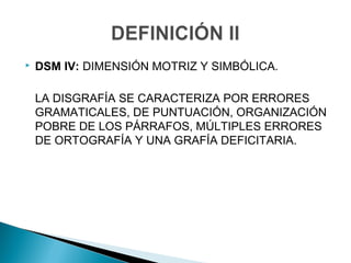  DSM IV: DIMENSIÓN MOTRIZ Y SIMBÓLICA.
LA DISGRAFÍA SE CARACTERIZA POR ERRORES
GRAMATICALES, DE PUNTUACIÓN, ORGANIZACIÓN
POBRE DE LOS PÁRRAFOS, MÚLTIPLES ERRORES
DE ORTOGRAFÍA Y UNA GRAFÍA DEFICITARIA.
 