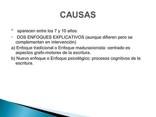  aparecen entre los 7 y 10 años
 DOS ENFOQUES EXPLICATIVOS (aunque difieren pero se
complementan en intervención)
a) Enfoque tradicional o Enfoque maduracionista: centrado es
aspectos grafo-motores de la escritura.
b) Nuevo enfoque o Enfoque psicológico: procesos cognitivos de la
escritura.
 