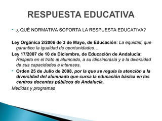  ¿ QUÉ NORMATIVA SOPORTA LA RESPUESTA EDUCATIVA?
Ley Orgánica 2/2006 de 3 de Mayo, de Educación: La equidad, que
garantice la igualdad de oportunidades…
Ley 17/2007 de 10 de Diciembre, de Educación de Andalucía:
Respeto en el trato al alumnado, a su idiosincrasia y a la diversidad
de sus capacidades e intereses.
 Orden 25 de Julio de 2008, por la que se regula la atención a la
diversidad del alumnado que cursa la educación básica en los
centros docentes públicos de Andalucía.
Medidas y programas
 