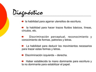 Diagnóstico
     la habilidad para agarrar utensilios de escritura.

       la habilidad para hacer trazos fluidos básicos, líneas,
   círculos, etc.

         Discriminación perceptual, reconocimiento y
   conocimiento de formas, patrones y letras.

      La habilidad para deducir los movimientos necesarios
   para trazar estas formas y letras.

     Discriminación izquierda – derecha.

       Haber establecido la mano dominante para escritura y
   la no dominante para estabilizar el papel.
 