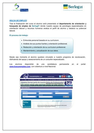 BOLSA DE EMPLEO
Tras la finalización del curso el alumno será presentado al departamento de orientación y
búsqueda de empleo de Serlog21 donde nuestro equipo de psicólogos especializados en
orientación laboral y recursos humanos analiza el perfil de alumno y destaca su potencial
laboral.
El proceso de trabajo:
Desde ese momento el alumno quedara vinculado a nuestro programa de recolocación,
disfrutando del apoyo y asesoramiento de un consultor especializado.
Los alumnos dispondrán de una candidatura permanente en el portal
www.buscarempleo.com con cobertura a nivel Nacional.
 Entrevista personal basada en su currículum.
 Análisis de sus puntos fuertes y orientación profesional.
 Redacción y orientación de su currículum profesional.
 Mantenimiento y actualización de sus datos.
 