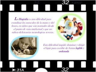 La Disgrafia es una dificultad para coordinar los musculos de la mano y del brazo, en niños que son normales desde el punto de vista intelectual y que no sufren deficiencias neurologicas severas.Esta dificultad impide dominar y dirigir el lapiz para escribir de forma legible y ordenada