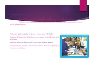 CAUSAS PEDAGOGICAS
La escuela es el detonador de las disgrafía, ya que determinados errores educativos la generan.
Podemos enumerar una serie de causa que pueden producir trastornos en la escritura desde el punto de
vista de fallos pedagógicos:
»Instrucción rígida e inflexible, sin atender a características individuales
»Descuido del diagnóstico del grafismo, como método de identificación de las
dificultades
»Deficiente orientación del proceso de adquisición de destrezas motoras
»Incapacidad para enseñar a los zurdos la correcta posición del papel y los
movimientos más idóneos
 