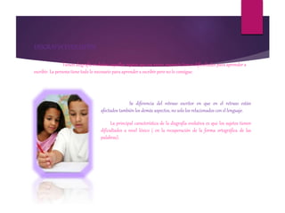 DISGRAFIA EVOLUTIVA
Tienen disgrafía evolutiva aquellos sujetos que sin razón aparente tienen dificultades para aprender a
escribir. La persona tiene todo lo necesario para aprender a escribir pero no lo consigue.
Se diferencia del retraso escritor en que en el retraso están
afectados también los demás aspectos, no solo los relacionados con el lenguaje.
La principal característica de la disgrafía evolutiva es que los sujetos tienen
dificultades a nivel léxico ( en la recuperación de la forma ortográfica de las
palabras).
 