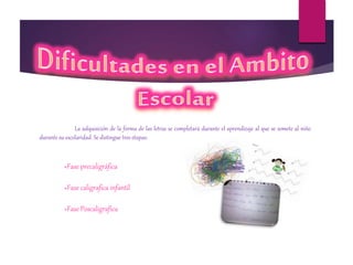 La adquisición de la forma de las letras se completará durante el aprendizaje al que se somete al niño
durante su escolaridad. Se distingue tres etapas:
»Fase precaligráfica
»Fase caligrafica infantil
»Fase Poscaligrafica
 