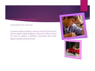 FASE CALIGRÁFICA INFANTIL.
Se inicia sobre los ocho o nueve años.
La escritura se aligera y regulariza; comienza a “inventar” la uniones de las
letras sin originar ninguna modificación; es frecuente el collage; las líneas
son rectas, los márgenes se distribuyen correctamente; parece haber
llegado a un perfeccionamiento de estilo.
 