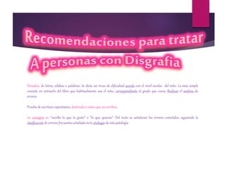 Dictados: de letras, sílabas o palabras. Se dicta un trozo de dificultad acorde con el nivel escolar del niño. Lo más simple
consiste en extraerlo del libro que habitualmente usa el niño, correspondiente al grado que cursa. Realizar el análisis de
errores
Prueba de escritura espontánea: destinada a niños que ya escriben.
La consigna es: “escribe lo que te guste” o “lo que quieras”. Del texto se señalaran los errores cometidos, siguiendo la
clasificación de errores frecuentes señalada en la etiología de esta patología
 