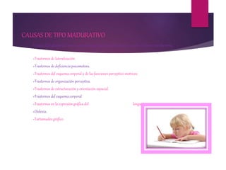 CAUSAS DE TIPO MADURATIVO
Existen dificultades de tipo neuro-psicológico que impiden al niño escribir de forma satisfactoria.
»Trastornos de lateralización.
»Trastornos de deficiencia psicomotora.
»Trastornos del esquema corporal y de las funciones perceptivo-motrices.
»Trastornos de organización perceptiva.
»Trastornos de estructuración y orientación espacial.
»Trastornos del esquema corporal
»Trastornos en la expresión gráfica del lenguaje.
»Dislexia.
»Tartamudeo gráfico.
 