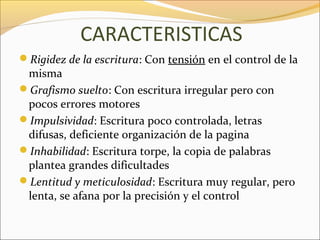 CARACTERISTICAS
Rigidez de la escritura: Con tensión en el control de la
 misma
Grafismo suelto: Con escritura irregular pero con
 pocos errores motores
Impulsividad: Escritura poco controlada, letras
 difusas, deficiente organización de la pagina
Inhabilidad: Escritura torpe, la copia de palabras
 plantea grandes dificultades
Lentitud y meticulosidad: Escritura muy regular, pero
 lenta, se afana por la precisión y el control
 