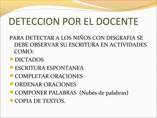 DETECCION POR EL DOCENTE
PARA DETECTAR A LOS NIÑOS CON DISGRAFIA SE
 DEBE OBSERVAR SU ESCRITURA EN ACTIVIDADES
 COMO:
DICTADOS
ESCRITURA ESPONTANEA
COMPLETAR ORACIONES
ORDENAR ORACIONES
COMPONER PALABRAS (Nubes de palabras)
COPIA DE TEXTOS.
 