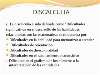 DISCALCULIA
1. La discalculia a sido definida como “Dificultades
significativas en el desarrollo de las habilidades
relacionadas con las matemáticas se caracteriza por:
Dificultades en la habilidad para memorizar o atender
.Dificultades de orientación
Dificultades de direccionalidad
Dificultades en el razonamiento matemático
2. Dificultad en el grafismo de los números o la
   interpretación de las cantidades
 