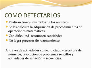 COMO DETECTARLOS
Realizan trazos invertidos de los números
Se les dificulta la adquisición de procedimientos de
 operaciones matemáticas
Con dificultad reconocen cantidades
No logra procesos de razonamiento


A través de actividades como: dictado y escritura de
 números, resolución de problemas sencillos y
 actividades de seriación y secuencias.
 