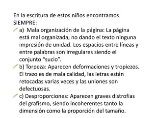 En la escritura de estos niños encontramos
SIEMPRE:
a) Mala organización de la página: La página
está mal organizada, no dando el texto ninguna
impresión de unidad. Los espacios entre líneas y
entre palabras son irregulares siendo el
conjunto “sucio”.
b) Torpeza: Aparecen deformaciones y tropiezos.
El trazo es de mala calidad, las letras están
retocadas varias veces y las uniones son
defectuosas.
c) Desproporciones: Aparecen graves distrofias
del grafismo, siendo incoherentes tanto la
dimensión como la proporción del tamaño.
 