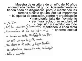 Muestra de escritura de un niño de 10 años
encuadrada dentro del grupo. Aparentemente no
tienen nada de disgráficos, porque mantienen las
formas a costa de una lentitud importante
• búsqueda de precisión, control y organización
• monotonía, falta de movimiento
• escritura recta, gran regularidad
• precisión y exactitud en todo
• mantienen la línea recta
• enorme lentitud
 