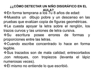 ¿¿CÓMO DETECTAR UN NIÑO DISGRÁFICO EN EL
AULA?
En forma temprana a los 7u 8 años de edad:
Muestra un dibujo pobre y un descenso en las
pruebas que evalúan copia de figuras geométricas.
Le cuesta apoyar la letra sobre el renglón, los
trazos curvos y las uniones de letra cursiva.
Su escritura posee errores de formas y
proporciones entre las letras.
Cuando escribe concentrado lo hace en forma
legible.
Sus trazados son de mala calidad; entrecortados
,con retoques, con tropiezos (levanta el lápiz
numerosas veces).
Él mismo no entiende lo que escribió.
 