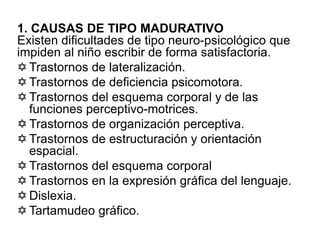1. CAUSAS DE TIPO MADURATIVO
Existen dificultades de tipo neuro-psicológico que
impiden al niño escribir de forma satisfactoria.
 Trastornos de lateralización.
 Trastornos de deficiencia psicomotora.
 Trastornos del esquema corporal y de las
funciones perceptivo-motrices.
 Trastornos de organización perceptiva.
 Trastornos de estructuración y orientación
espacial.
 Trastornos del esquema corporal
 Trastornos en la expresión gráfica del lenguaje.
 Dislexia.
 Tartamudeo gráfico.
 