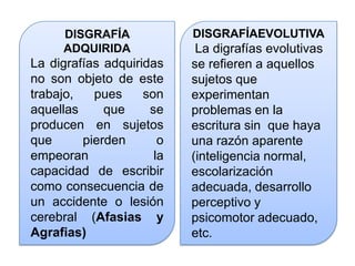 DISGRAFÍA
ADQUIRIDA
La digrafías adquiridas
no son objeto de este
trabajo, pues son
aquellas que se
producen en sujetos
que pierden o
empeoran la
capacidad de escribir
como consecuencia de
un accidente o lesión
cerebral (Afasias y
Agrafias)
DISGRAFÍAEVOLUTIVA
La digrafías evolutivas
se refieren a aquellos
sujetos que
experimentan
problemas en la
escritura sin que haya
una razón aparente
(inteligencia normal,
escolarización
adecuada, desarrollo
perceptivo y
psicomotor adecuado,
etc.
 