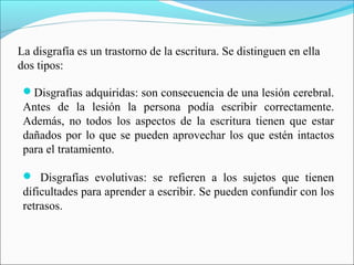 La disgrafía es un trastorno de la escritura. Se distinguen en ella
dos tipos:
Disgrafías adquiridas: son consecuencia de una lesión cerebral.
Antes de la lesión la persona podía escribir correctamente.
Además, no todos los aspectos de la escritura tienen que estar
dañados por lo que se pueden aprovechar los que estén intactos
para el tratamiento.
 Disgrafías evolutivas: se refieren a los sujetos que tienen
dificultades para aprender a escribir. Se pueden confundir con los
retrasos.
 