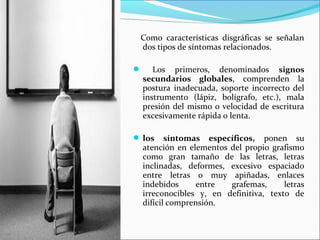 Como características disgráficas se señalan
dos tipos de síntomas relacionados.
 Los primeros, denominados signos
secundarios globales, comprenden la
postura inadecuada, soporte incorrecto del
instrumento (lápiz, bolígrafo, etc.), mala
presión del mismo o velocidad de escritura
excesivamente rápida o lenta.
 los síntomas específicos, ponen su
atención en elementos del propio grafismo
como gran tamaño de las letras, letras
inclinadas, deformes, excesivo espaciado
entre letras o muy apiñadas, enlaces
indebidos entre grafemas, letras
irreconocibles y, en definitiva, texto de
difícil comprensión.
 