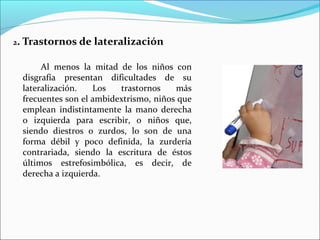 2. Trastornos de lateralización
Al menos la mitad de los niños con
disgrafía presentan dificultades de su
lateralización. Los trastornos más
frecuentes son el ambidextrismo, niños que
emplean indistintamente la mano derecha
o izquierda para escribir, o niños que,
siendo diestros o zurdos, lo son de una
forma débil y poco definida, la zurdería
contrariada, siendo la escritura de éstos
últimos estrefosimbólica, es decir, de
derecha a izquierda.
 