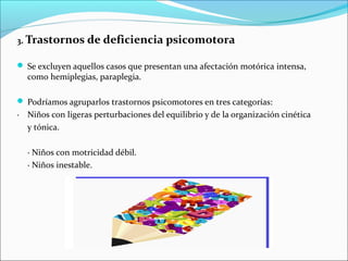 3. Trastornos de deficiencia psicomotora
 Se excluyen aquellos casos que presentan una afectación motórica intensa,
como hemiplegias, paraplegia.
 Podríamos agruparlos trastornos psicomotores en tres categorías:
· Niños con ligeras perturbaciones del equilibrio y de la organización cinética
y tónica.
· Niños con motricidad débil.
· Niños inestable.
 