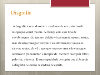 Disgrafia
A disgrafia é uma desordem resultante de um distúrbio de
integração visual motora. A criança com esse tipo de
envolvimento não tem um defeito visual nem tampouco motor,
mas ela não consegue transmitir as informações visuais ao
sistema motor, ela vê o que quer escrever mas não consegue
idealizar o plano motor, é incapaz de escrever ou copiar letras,
palavras, números. É essa capacidade de copiar que diferencia
a disgrafia de outras desordens de escrita.
 
