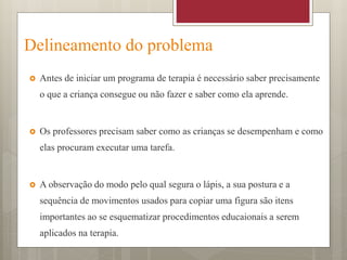 Delineamento do problema
 Antes de iniciar um programa de terapia é necessário saber precisamente
o que a criança consegue ou não fazer e saber como ela aprende.
 Os professores precisam saber como as crianças se desempenham e como
elas procuram executar uma tarefa.
 A observação do modo pelo qual segura o lápis, a sua postura e a
sequência de movimentos usados para copiar uma figura são itens
importantes ao se esquematizar procedimentos educaionais a serem
aplicados na terapia.
 
