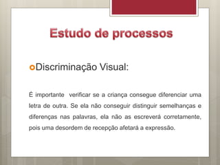 Discriminação Visual:
É importante verificar se a criança consegue diferenciar uma
letra de outra. Se ela não conseguir distinguir semelhanças e
diferenças nas palavras, ela não as escreverá corretamente,
pois uma desordem de recepção afetará a expressão.
 
