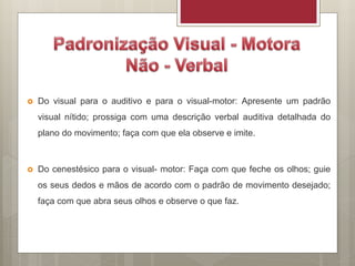  Do visual para o auditivo e para o visual-motor: Apresente um padrão
visual nítido; prossiga com uma descrição verbal auditiva detalhada do
plano do movimento; faça com que ela observe e imite.
 Do cenestésico para o visual- motor: Faça com que feche os olhos; guie
os seus dedos e mãos de acordo com o padrão de movimento desejado;
faça com que abra seus olhos e observe o que faz.
 