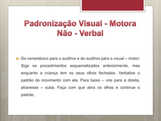  Do cenestésico para o auditivo e do auditivo para o visual – motor:
Siga os procedimentos esquematizados anteriormente, mas
enquanto a criança tem os seus olhos fechados. Verbalize o
padrão do movimento com ela. Para baixo – vire para a direita,
atravesse – suba. Faça com que abra os olhos e continue o
padrão.
 