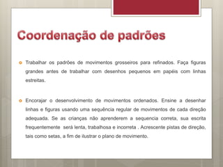  Trabalhar os padrões de movimentos grosseiros para refinados. Faça figuras
grandes antes de trabalhar com desenhos pequenos em papéis com linhas
estreitas.
 Encorajar o desenvolvimento de movimentos ordenados. Ensine a desenhar
linhas e figuras usando uma sequência regular de movimentos de cada direção
adequada. Se as crianças não aprenderem a sequencia correta, sua escrita
frequentemente será lenta, trabalhosa e incorreta . Acrescente pistas de direção,
tais como setas, a fim de ilustrar o plano de movimento.
 