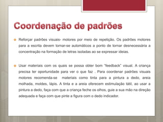  Reforçar padrões visuais- motores por meio de repetição. Os padrões motores
para a escrita devem tornar-se automáticos a ponto de tornar desnecessária a
concentração na formação de letras isoladas ao se expressar ideias.
 Usar materiais com os quais se possa obter bom “feedback” visual. A criança
precisa ter oportunidade para ver o que faz . Para coordenar padrões visuais
motores recomenda-se materiais como tinta para a pintura a dedo, areia
molhada, moldes, lápis. A tinta e a areia oferecem estimulação tátil, ao usar a
pintura a dedo, faça com que a criança feche os olhos, guie a sua mão na direção
adequada e faça com que pinte a figura com o dedo indicador.
 