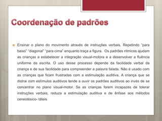  Ensinar o plano do movimento através de instruções verbais. Repetindo ”para
baixo” “diagonal” “para cima” enquanto traça a figura. Os padrões rítmicos ajudam
as crianças a estabelecer a integração visual-motora e a desenvolver a fluência
uniforme da escrita. O uso desse processo depende da facilidade verbal da
criança e de sua facilidade para compreender a palavra falada. Não é usado com
as crianças que ficam frustradas com a estimulação auditiva. A criança que se
distrai com estímulos auditivos tende a ouvir os padrões auditivos ao invés de se
concentrar no plano visual-motor. Se as crianças forem incapazes de tolerar
instruções verbais, reduza a estimulação auditiva e de ênfase aos métodos
cenestésico- táteis
 