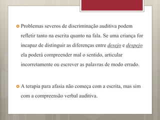  Problemas severos de discriminação auditiva podem
refletir tanto na escrita quanto na fala. Se uma criança for
incapaz de distinguir as diferenças entre desejo e despejo
ela poderá compreender mal o sentido, articular
incorretamente ou escrever as palavras de modo errado.
 A terapia para afasia não começa com a escrita, mas sim
com a compreensão verbal auditiva.
 