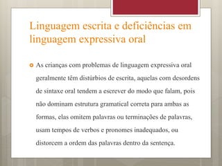 Linguagem escrita e deficiências em
linguagem expressiva oral
 As crianças com problemas de linguagem expressiva oral
geralmente têm distúrbios de escrita, aquelas com desordens
de sintaxe oral tendem a escrever do modo que falam, pois
não dominam estrutura gramatical correta para ambas as
formas, elas omitem palavras ou terminações de palavras,
usam tempos de verbos e pronomes inadequados, ou
distorcem a ordem das palavras dentro da sentença.
 