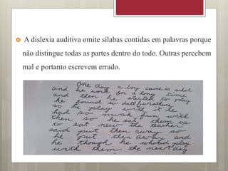  A dislexia auditiva omite sílabas contidas em palavras porque
não distingue todas as partes dentro do todo. Outras percebem
mal e portanto escrevem errado.
 